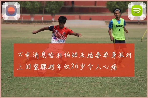 不幸消息哈利伯顿未婚妻单身派对上闺蜜骤逝年仅26岁令人心痛