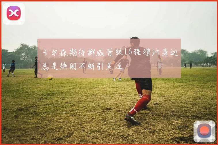 卡尔森期待挪威晋级16强穆帅身边总是热闹不断引关注