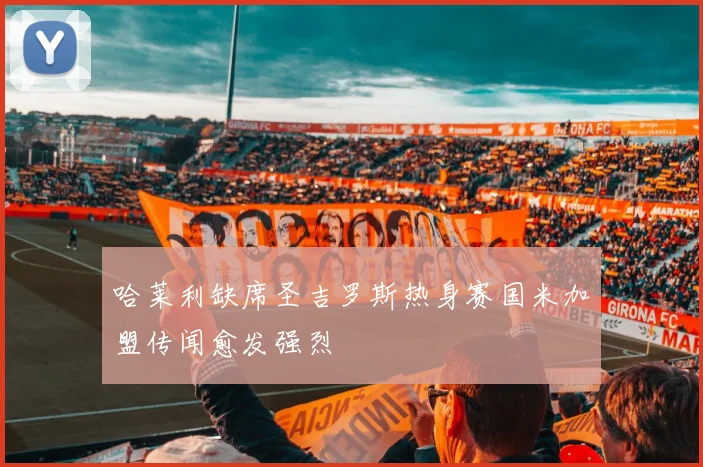 哈莱利缺席圣吉罗斯热身赛国米加盟传闻愈发强烈