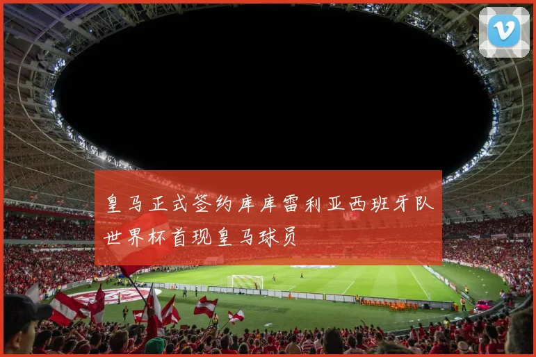 皇马正式签约库库雷利亚西班牙队世界杯首现皇马球员