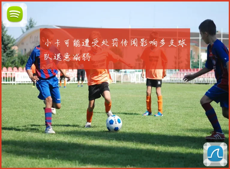 小卡可能遭受处罚传闻影响多支球队退意减弱