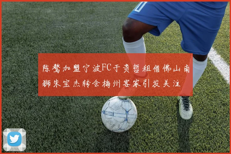 陈骜加盟宁波FC于贵哲租借佛山南狮朱宝杰转会梅州客家引发关注