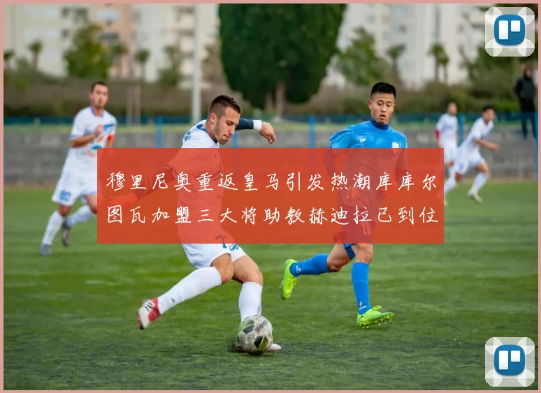 穆里尼奥重返皇马引发热潮库库尔图瓦加盟三大将助教赫迪拉已到位