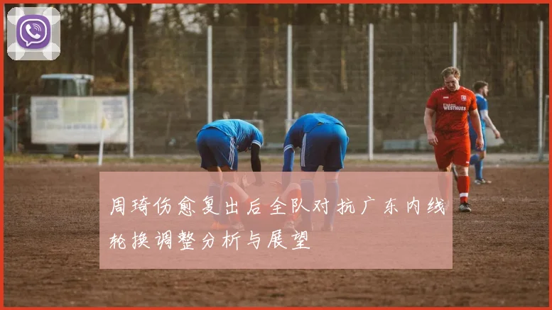 周琦伤愈复出后全队对抗广东内线轮换调整分析与展望
