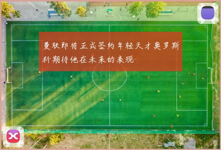 曼联即将正式签约年轻天才奥罗斯科期待他在未来的表现