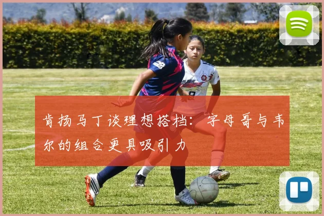 肯扬马丁谈理想搭档：字母哥与韦尔的组合更具吸引力