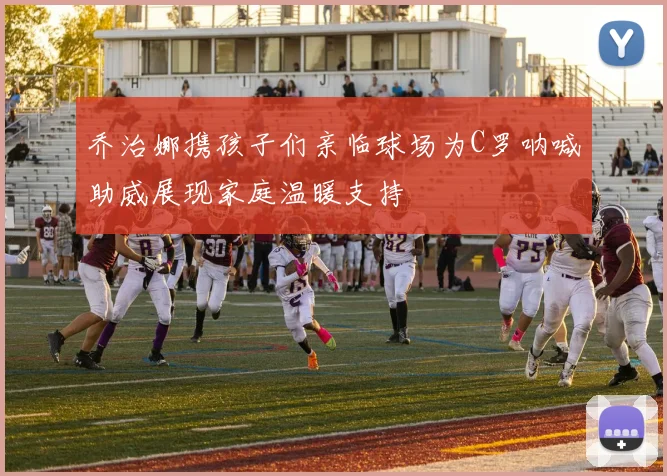 乔治娜携孩子们亲临球场为C罗呐喊助威展现家庭温暖支持