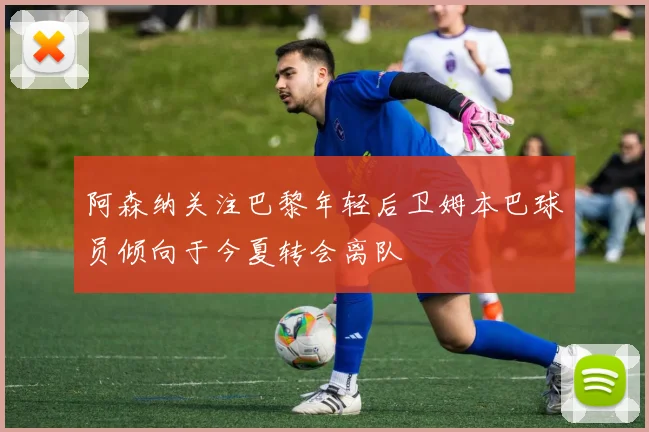 阿森纳关注巴黎年轻后卫姆本巴球员倾向于今夏转会离队
