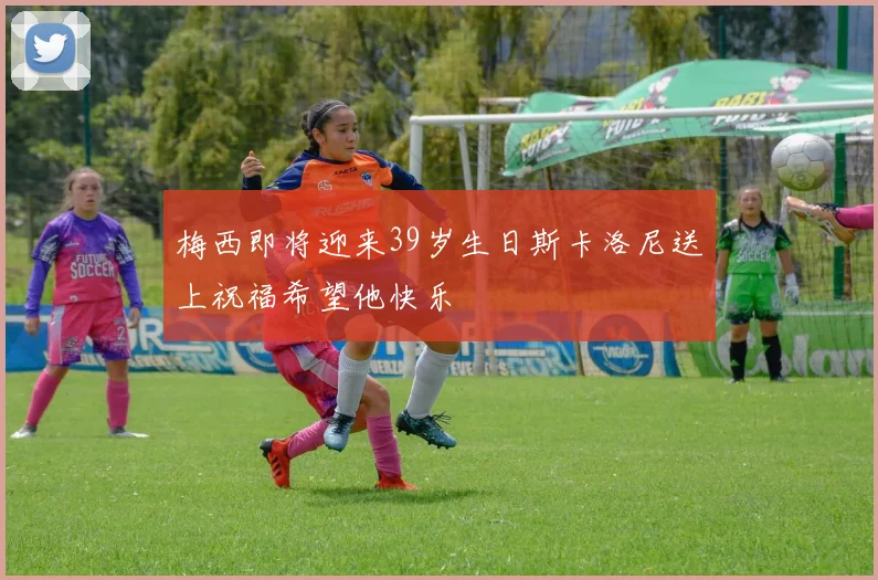 梅西即将迎来39岁生日斯卡洛尼送上祝福希望他快乐
